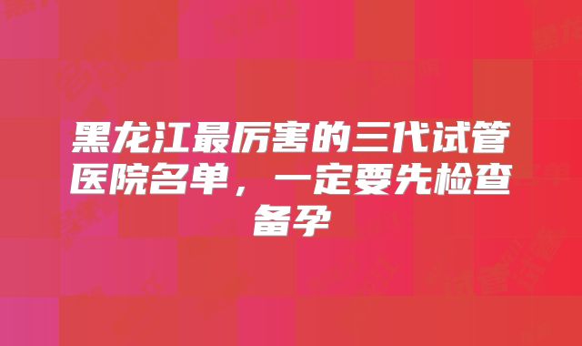 黑龙江最厉害的三代试管医院名单，一定要先检查备孕