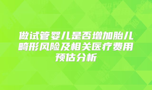 做试管婴儿是否增加胎儿畸形风险及相关医疗费用预估分析