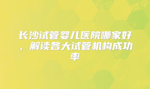 长沙试管婴儿医院哪家好，解读各大试管机构成功率