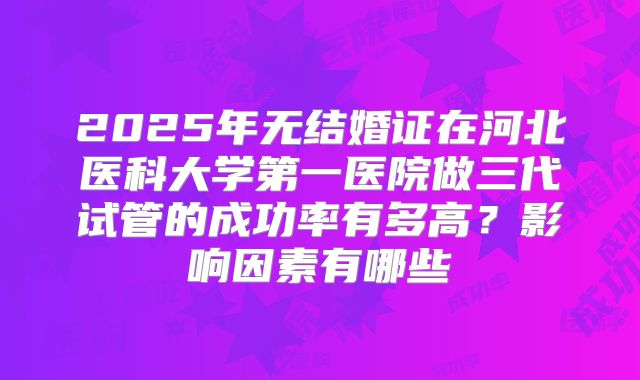 2025年无结婚证在河北医科大学第一医院做三代试管的成功率有多高？影响因素有哪些