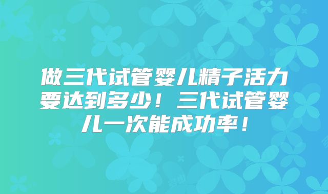 做三代试管婴儿精子活力要达到多少！三代试管婴儿一次能成功率！