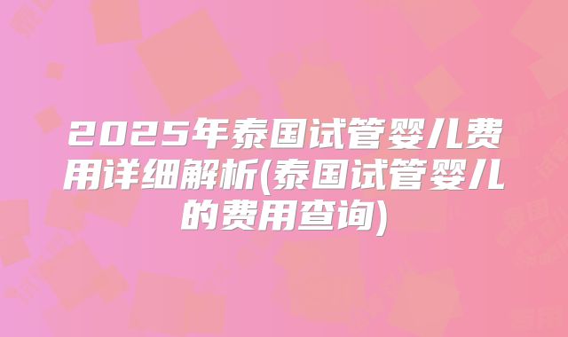 2025年泰国试管婴儿费用详细解析(泰国试管婴儿的费用查询)