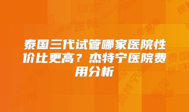 泰国三代试管哪家医院性价比更高？杰特宁医院费用分析