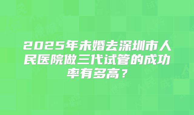 2025年未婚去深圳市人民医院做三代试管的成功率有多高?
