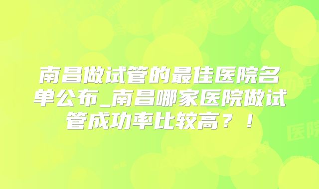南昌做试管的最佳医院名单公布_南昌哪家医院做试管成功率比较高?!