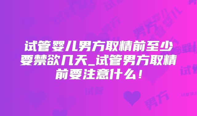试管婴儿男方取精前至少要禁欲几天_试管男方取精前要注意什么！