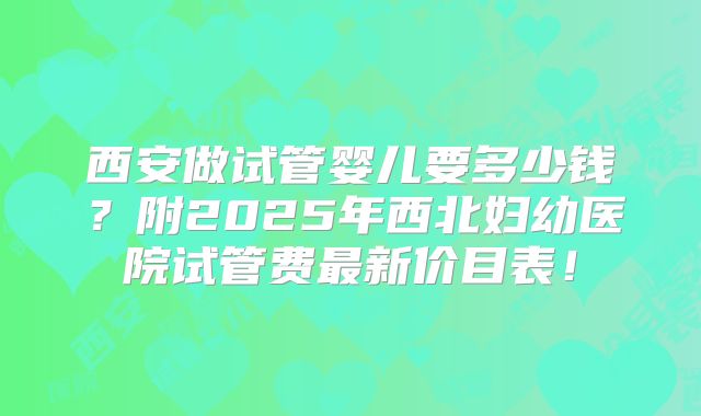 西安做试管婴儿要多少钱？附2025年西北妇幼医院试管费最新价目表！