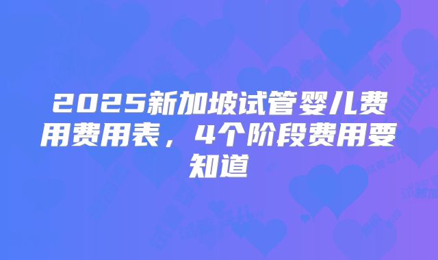 2025新加坡试管婴儿费用费用表，4个阶段费用要知道