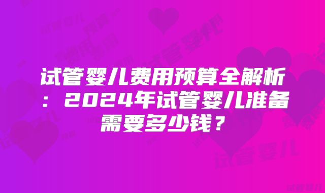 试管婴儿费用预算全解析：2024年试管婴儿准备需要多少钱？