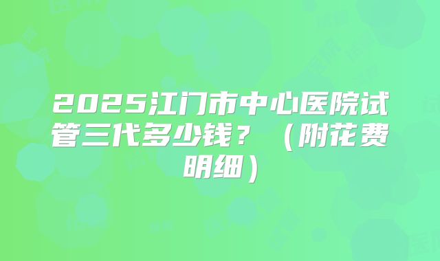 2025江门市中心医院试管三代多少钱?(附花费明细)