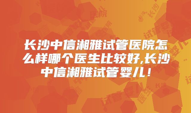 长沙中信湘雅试管医院怎么样哪个医生比较好,长沙中信湘雅试管婴儿!
