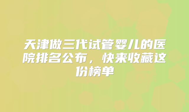 天津做三代试管婴儿的医院排名公布，快来收藏这份榜单