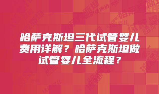 哈萨克斯坦三代试管婴儿费用详解？哈萨克斯坦做试管婴儿全流程？