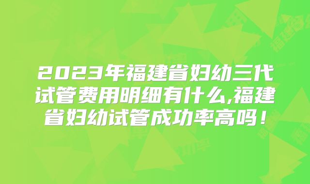 2023年福建省妇幼三代试管费用明细有什么,福建省妇幼试管成功率高吗!