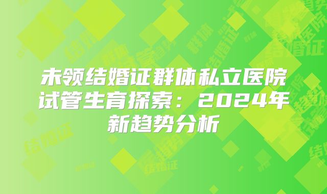 未领结婚证群体私立医院试管生育探索:2024年新趋势分析