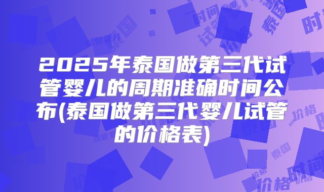 2025年泰国做第三代试管婴儿的周期准确时间公布(泰国做第三代婴儿试管的价格表)