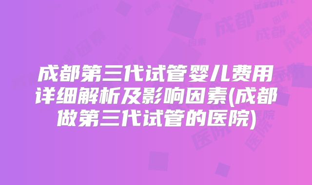 成都第三代试管婴儿费用详细解析及影响因素(成都做第三代试管的医院)