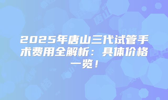 2025年唐山三代试管手术费用全解析：具体价格一览！