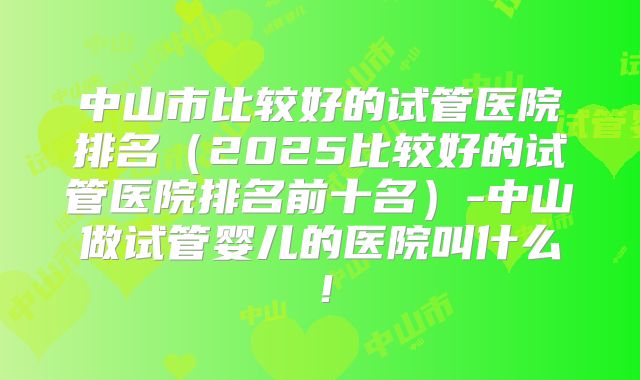 中山市比较好的试管医院排名(2025比较好的试管医院排名前十名)-中山做试管婴儿的医院叫什么!