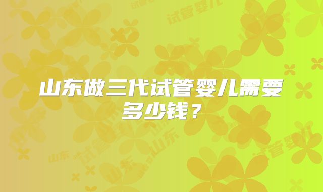 山东做三代试管婴儿需要多少钱?