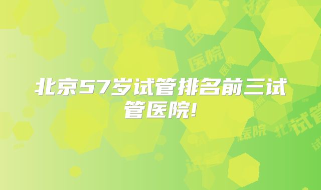 北京57岁试管排名前三试管医院!