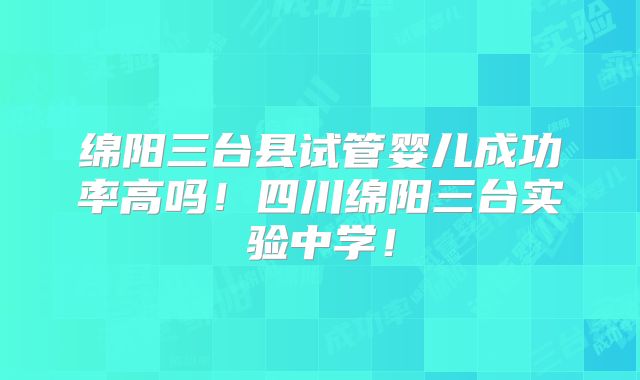 绵阳三台县试管婴儿成功率高吗！四川绵阳三台实验中学！