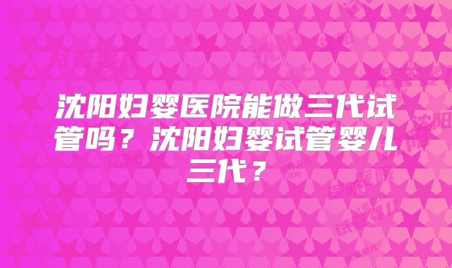 沈阳妇婴医院能做三代试管吗？沈阳妇婴试管婴儿三代？