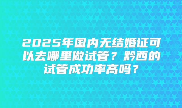 2025年国内无结婚证可以去哪里做试管？黔西的试管成功率高吗？