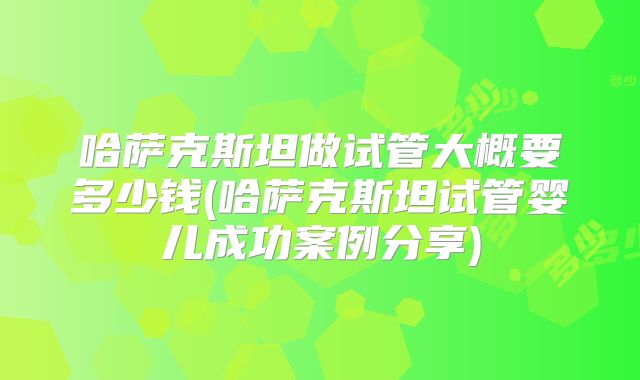 哈萨克斯坦做试管大概要多少钱(哈萨克斯坦试管婴儿成功案例分享)