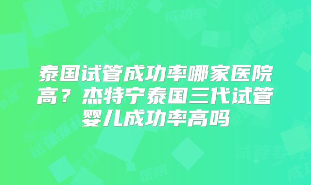 泰国试管成功率哪家医院高？杰特宁泰国三代试管婴儿成功率高吗