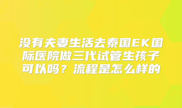 没有夫妻生活去泰国EK国际医院做三代试管生孩子可以吗?流程是怎么样的