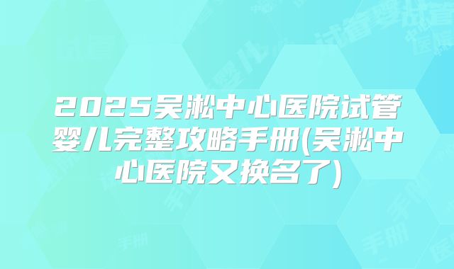 2025吴淞中心医院试管婴儿完整攻略手册(吴淞中心医院又换名了)