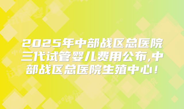 2025年中部战区总医院三代试管婴儿费用公布,中部战区总医院生殖中心!