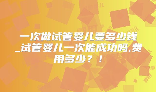 一次做试管婴儿要多少钱_试管婴儿一次能成功吗,费用多少?!