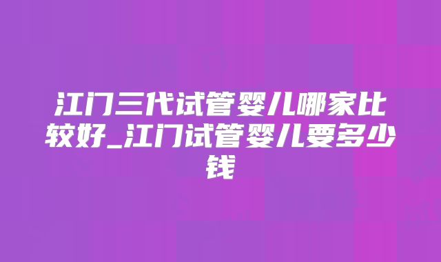江门三代试管婴儿哪家比较好_江门试管婴儿要多少钱