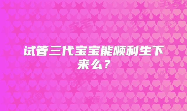 试管三代宝宝能顺利生下来么?
