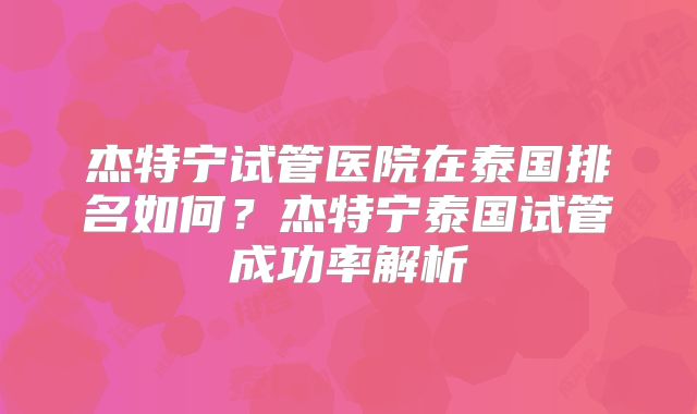 杰特宁试管医院在泰国排名如何？杰特宁泰国试管成功率解析