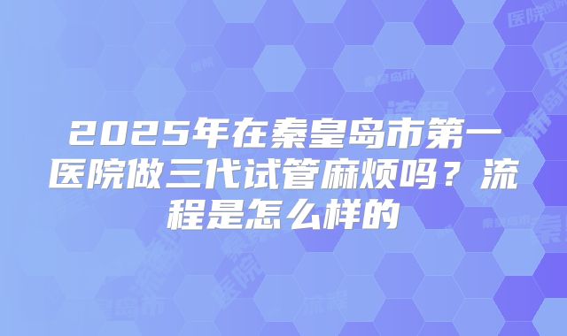 2025年在秦皇岛市第一医院做三代试管麻烦吗?流程是怎么样的