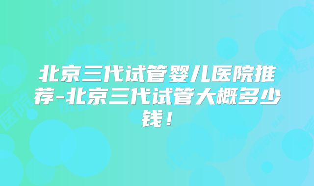 北京三代试管婴儿医院推荐-北京三代试管大概多少钱!