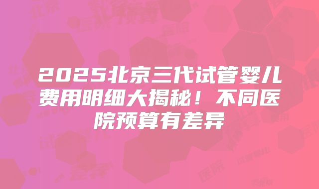 2025北京三代试管婴儿费用明细大揭秘!不同医院预算有差异