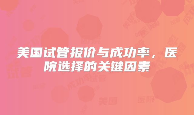 美国试管报价与成功率,医院选择的关键因素
