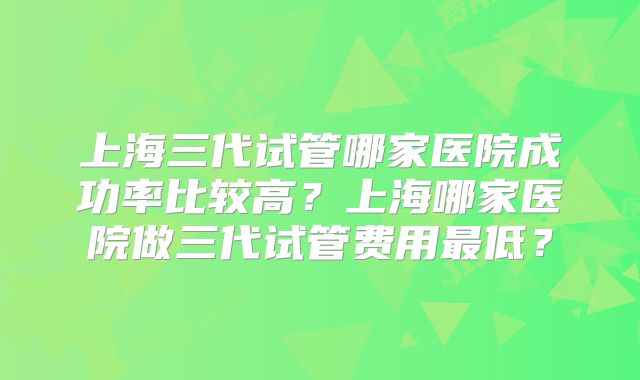 上海三代试管哪家医院成功率比较高？上海哪家医院做三代试管费用最低？
