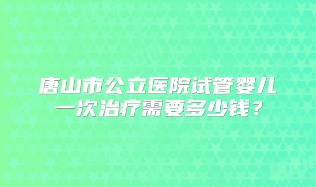 唐山市公立医院试管婴儿一次治疗需要多少钱？