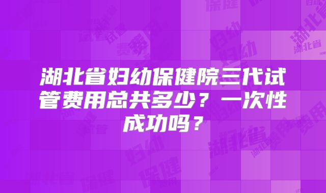 湖北省妇幼保健院三代试管费用总共多少？一次性成功吗？