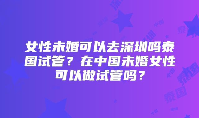 女性未婚可以去深圳吗泰国试管？在中国未婚女性可以做试管吗？