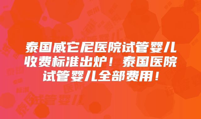 泰国威它尼医院试管婴儿收费标准出炉！泰国医院试管婴儿全部费用！