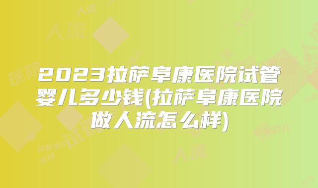 2023拉萨阜康医院试管婴儿多少钱(拉萨阜康医院做人流怎么样)