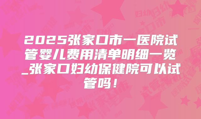 2025张家口市一医院试管婴儿费用清单明细一览_张家口妇幼保健院可以试管吗！