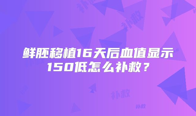 鲜胚移植16天后血值显示150低怎么补救?