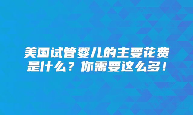 美国试管婴儿的主要花费是什么?你需要这么多!